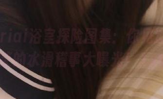 Asagiriai浴室探险图集：你见过的最搞笑的水滑稽事大曝光！.txt